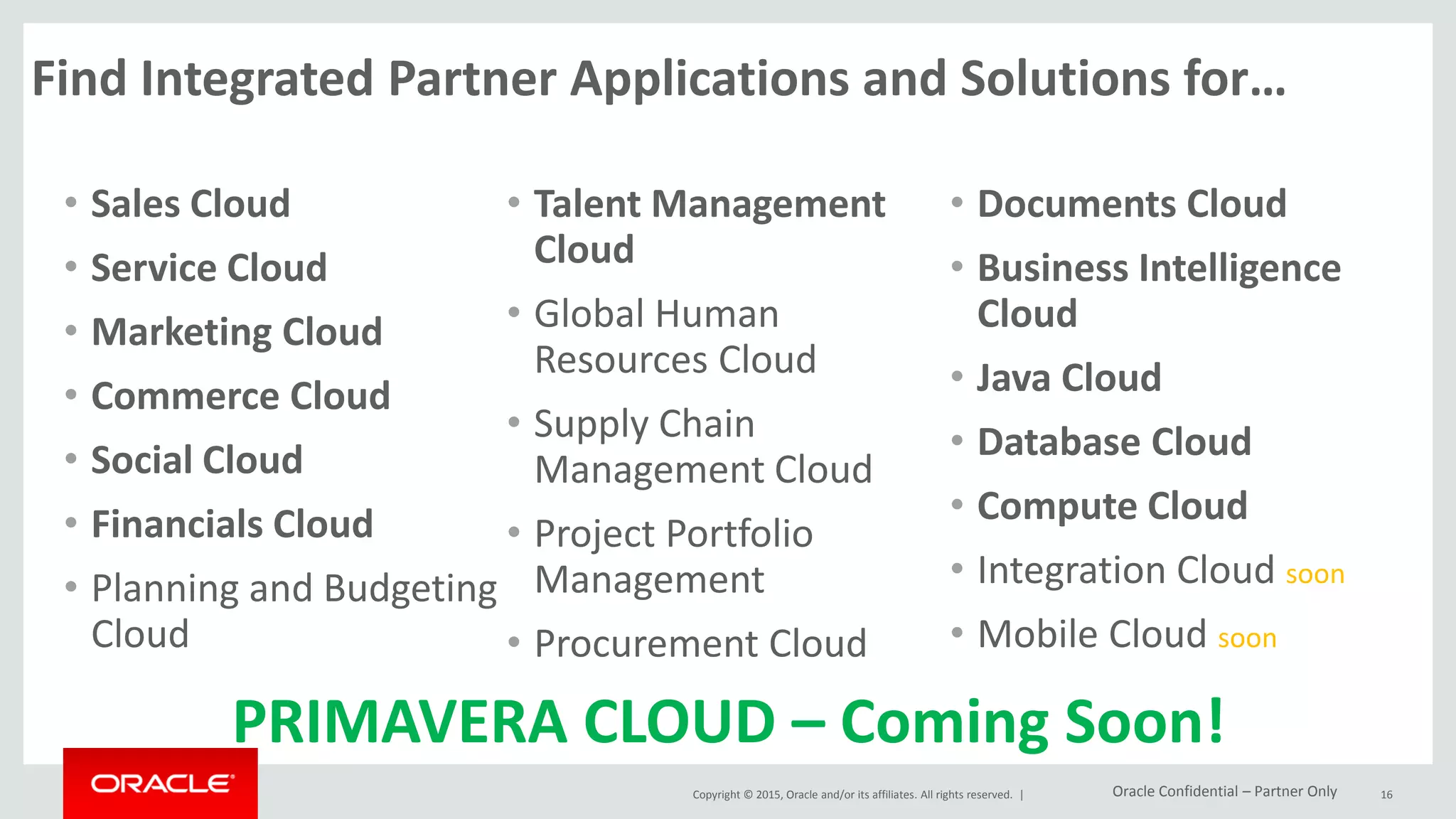 Copyright © 2015, Oracle and/or its affiliates. All rights reserved. |
Find Integrated Partner Applications and Solutions for…
• Sales Cloud
• Service Cloud
• Marketing Cloud
• Commerce Cloud
• Social Cloud
• Financials Cloud
• Planning and Budgeting
Cloud
• Talent Management
Cloud
• Global Human
Resources Cloud
• Supply Chain
Management Cloud
• Project Portfolio
Management
• Procurement Cloud
• Documents Cloud
• Business Intelligence
Cloud
• Java Cloud
• Database Cloud
• Compute Cloud
• Integration Cloud soon
• Mobile Cloud soon
16
PRIMAVERA CLOUD – Coming Soon!
Oracle Confidential – Partner Only
 