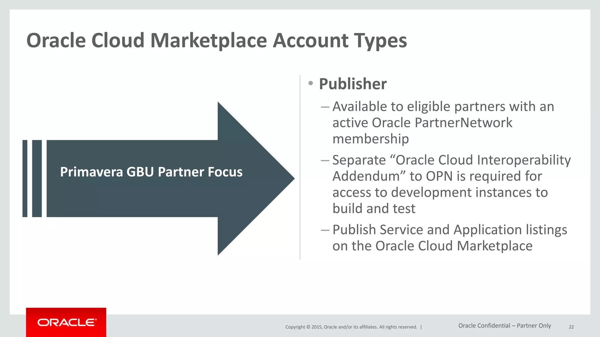 Copyright © 2015, Oracle and/or its affiliates. All rights reserved. |
• Developer
– Account signup includes acceptance of
the “Oracle Cloud Interoperability
Agreement”
– Agreement covers the integration
development between any Oracle
Public Cloud Services and the identified
partner applications or solutions
(Partner Cloud Services)
– Request access to development
instances to build and test
• Publisher
– Available to eligible partners with an
active Oracle PartnerNetwork
membership
– Separate “Oracle Cloud Interoperability
Addendum” to OPN is required for
access to development instances to
build and test
– Publish Service and Application listings
on the Oracle Cloud Marketplace
22
Oracle Cloud Marketplace Account Types
Partners must join OPN to convert from a Developer
Account to a Publisher Account
Primavera GBU Partner Focus
Oracle Confidential – Partner Only
 
