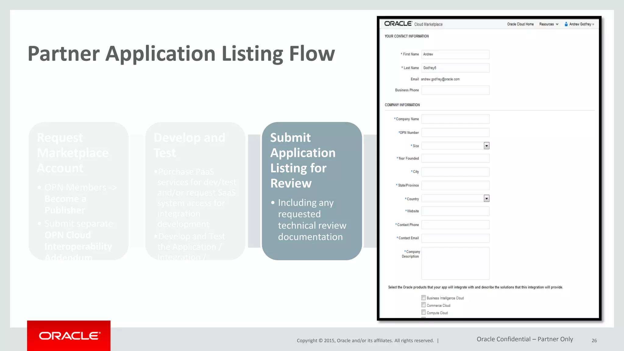 Copyright © 2015, Oracle and/or its affiliates. All rights reserved. |
Partner Application Listing Flow
Request
Marketplace
Account
• OPN Members ->
Become a
Publisher
• Submit separate
OPN Cloud
Interoperability
Addendum
Develop and
Test
•Purchase PaaS
services for dev/test
and/or request SaaS
system access for
integration
development
•Develop and Test
the Application /
Integration /
Extension with the
Oracle Cloud
Submit
Application
Listing for
Review
• Including any
requested
technical review
documentation
Schedule Live
Demonstratio
n with PGBU
Review Team
Publish
Approved
Listing on the
Cloud
Marketplace
26Oracle Confidential – Partner Only
 