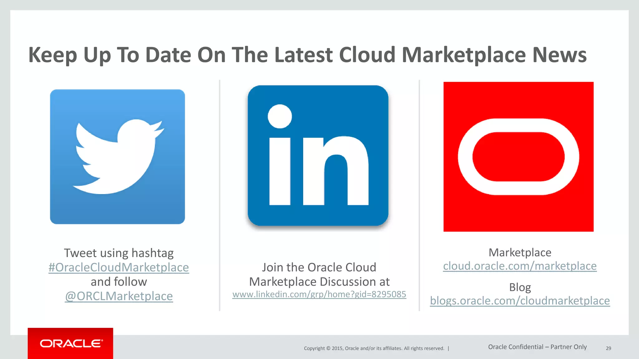 Copyright © 2015, Oracle and/or its affiliates. All rights reserved. |
Tweet using hashtag
#OracleCloudMarketplace
and follow
@ORCLMarketplace
29
Join the Oracle Cloud
Marketplace Discussion at
www.linkedin.com/grp/home?gid=8295085
Marketplace
cloud.oracle.com/marketplace
Blog
blogs.oracle.com/cloudmarketplace
Keep Up To Date On The Latest Cloud Marketplace News
Oracle Confidential – Partner Only
 