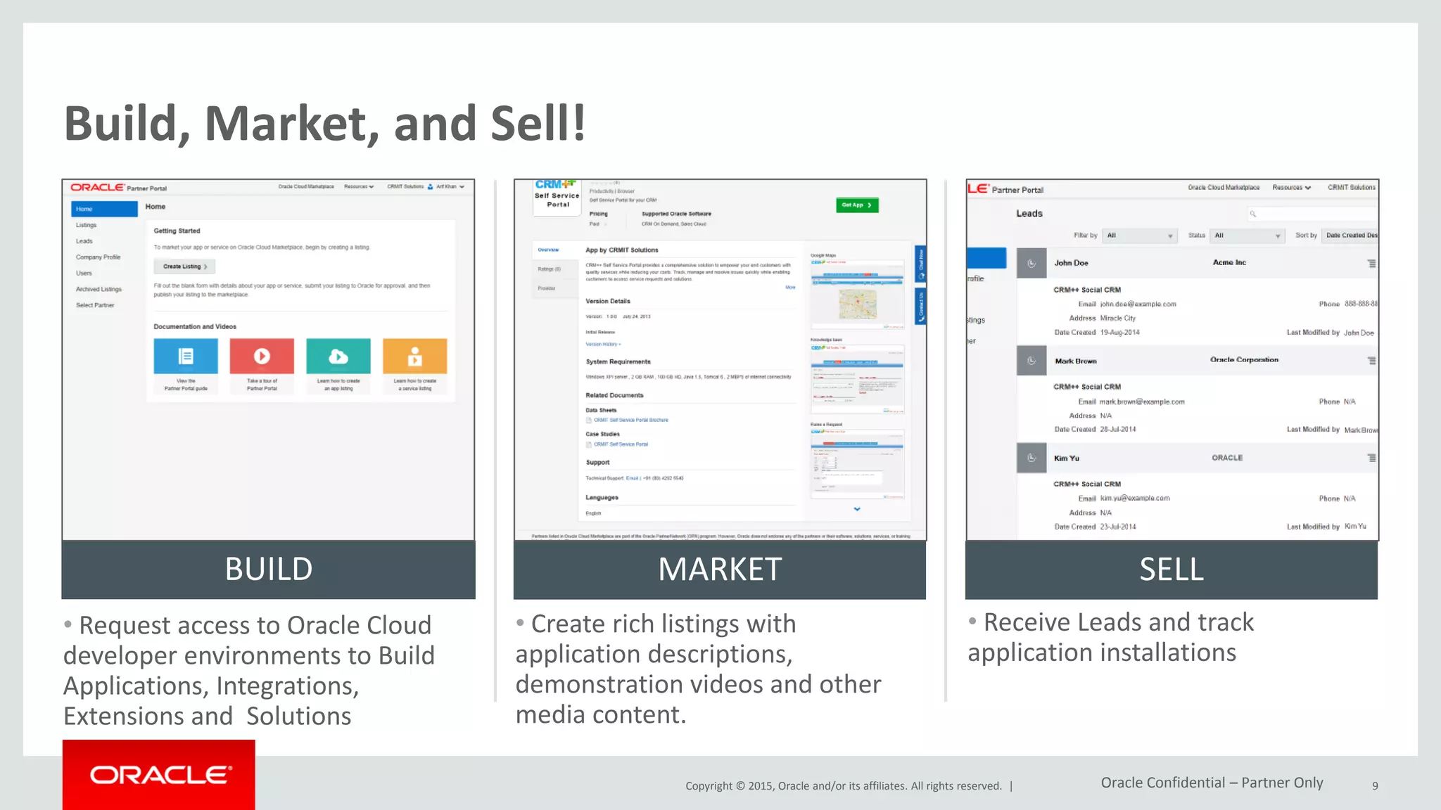 Copyright © 2015, Oracle and/or its affiliates. All rights reserved. |
Build, Market, and Sell!
• Request access to Oracle Cloud
developer environments to Build
Applications, Integrations,
Extensions and Solutions
• Create rich listings with
application descriptions,
demonstration videos and other
media content.
• Receive Leads and track
application installations
BUILD MARKET SELL
9Oracle Confidential – Partner Only
 