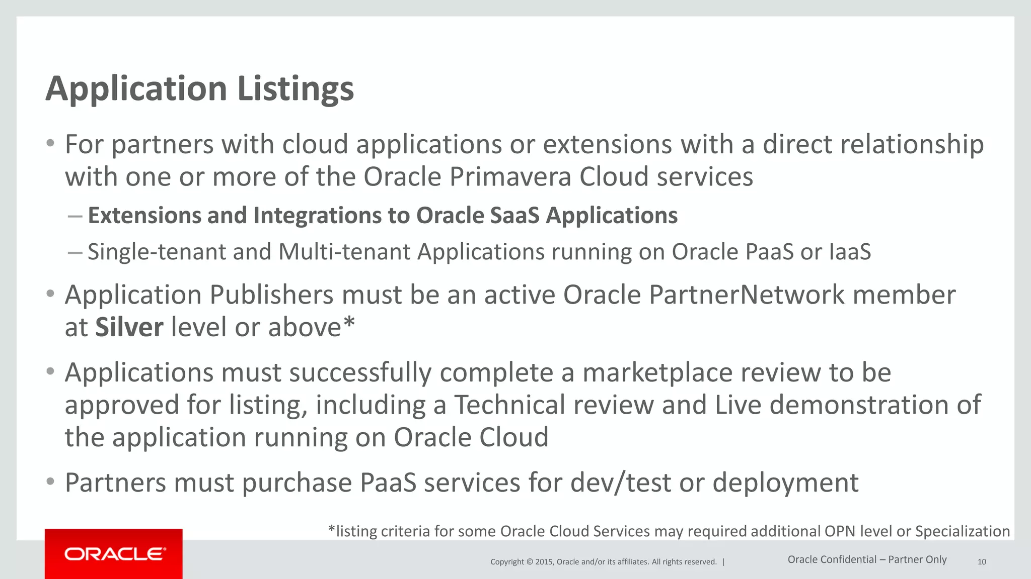 Copyright © 2015, Oracle and/or its affiliates. All rights reserved. |
Application Listings
• For partners with cloud applications or extensions with a direct relationship
with one or more of the Oracle Primavera Cloud services
– Extensions and Integrations to Oracle SaaS Applications
– Single-tenant and Multi-tenant Applications running on Oracle PaaS or IaaS
• Application Publishers must be an active Oracle PartnerNetwork member
at Silver level or above*
• Applications must successfully complete a marketplace review to be
approved for listing, including a Technical review and Live demonstration of
the application running on Oracle Cloud
• Partners must purchase PaaS services for dev/test or deployment
10
*listing criteria for some Oracle Cloud Services may required additional OPN level or Specialization
Oracle Confidential – Partner Only
 