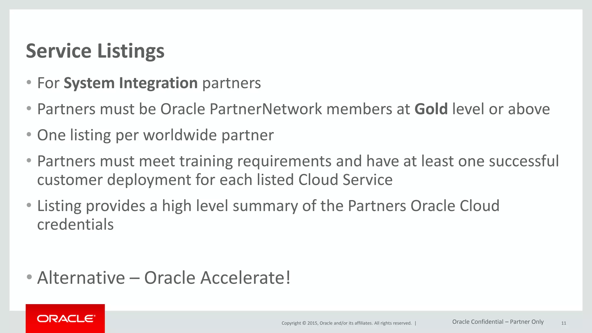 Copyright © 2015, Oracle and/or its affiliates. All rights reserved. |
Service Listings
• For System Integration partners
• Partners must be Oracle PartnerNetwork members at Gold level or above
• One listing per worldwide partner
• Partners must meet training requirements and have at least one successful
customer deployment for each listed Cloud Service
• Listing provides a high level summary of the Partners Oracle Cloud
credentials
• Alternative – Oracle Accelerate!
11Oracle Confidential – Partner Only
 
