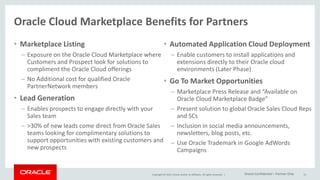 Copyright © 2015, Oracle and/or its affiliates. All rights reserved. |
Oracle Cloud Marketplace Benefits for Partners
• Marketplace Listing
– Exposure on the Oracle Cloud Marketplace where
Customers and Prospect look for solutions to
compliment the Oracle Cloud offerings
– No Additional cost for qualified Oracle
PartnerNetwork members
• Lead Generation
– Enables prospects to engage directly with your
Sales team
– >30% of new leads come direct from Oracle Sales
teams looking for complimentary solutions to
support opportunities with existing customers and
new prospects
• Automated Application Cloud Deployment
– Enable customers to install applications and
extensions directly to their Oracle cloud
environments (Later Phase)
• Go To Market Opportunities
– Marketplace Press Release and “Available on
Oracle Cloud Marketplace Badge”
– Present solution to global Oracle Sales Cloud Reps
and SCs
– Inclusion in social media announcements,
newsletters, blog posts, etc.
– Use Oracle Trademark in Google AdWords
Campaigns
13Oracle Confidential – Partner Only
 