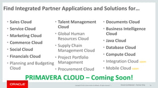 Copyright © 2015, Oracle and/or its affiliates. All rights reserved. |
Find Integrated Partner Applications and Solutions for…
• Sales Cloud
• Service Cloud
• Marketing Cloud
• Commerce Cloud
• Social Cloud
• Financials Cloud
• Planning and Budgeting
Cloud
• Talent Management
Cloud
• Global Human
Resources Cloud
• Supply Chain
Management Cloud
• Project Portfolio
Management
• Procurement Cloud
• Documents Cloud
• Business Intelligence
Cloud
• Java Cloud
• Database Cloud
• Compute Cloud
• Integration Cloud soon
• Mobile Cloud soon
16
PRIMAVERA CLOUD – Coming Soon!
Oracle Confidential – Partner Only
 
