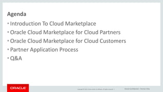 Copyright © 2015, Oracle and/or its affiliates. All rights reserved. |
Agenda
• Introduction To Cloud Marketplace
• Oracle Cloud Marketplace for Cloud Partners
• Oracle Cloud Marketplace for Cloud Customers
• Partner Application Process
• Q&A
Oracle Confidential – Partner Only
 