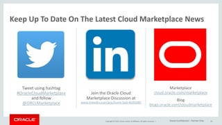 Copyright © 2015, Oracle and/or its affiliates. All rights reserved. |
Tweet using hashtag
#OracleCloudMarketplace
and follow
@ORCLMarketplace
29
Join the Oracle Cloud
Marketplace Discussion at
www.linkedin.com/grp/home?gid=8295085
Marketplace
cloud.oracle.com/marketplace
Blog
blogs.oracle.com/cloudmarketplace
Keep Up To Date On The Latest Cloud Marketplace News
Oracle Confidential – Partner Only
 