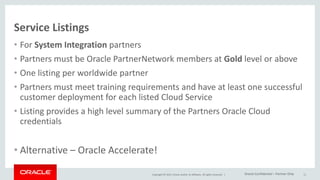 Copyright © 2015, Oracle and/or its affiliates. All rights reserved. |
Service Listings
• For System Integration partners
• Partners must be Oracle PartnerNetwork members at Gold level or above
• One listing per worldwide partner
• Partners must meet training requirements and have at least one successful
customer deployment for each listed Cloud Service
• Listing provides a high level summary of the Partners Oracle Cloud
credentials
• Alternative – Oracle Accelerate!
11Oracle Confidential – Partner Only
 
