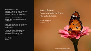 PRIMAVERA haiku 2017
enaltece a estação numa coletânea
com 50 haiku de 10 autores,
que tive o prazer de organizar.
Agradeço a colaboração dos
colegas e o diálogo construtivo
que tivemos.
Grato aos fotógrafos do Unsplash
por permitirem o uso de suas
fotografias.
O haiku ao lado homenageia os
imigrantes japoneses poetas
que também realizaram essa
forma de poema no país.
José Marins
editor
Parada de trem.
Com o vendedor de flores
vêm as borboletas.
Sôshi Nakajima
(Assaí - PR)
Fotografia de Nandhu Kumar
 