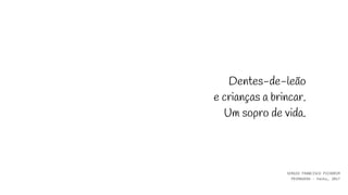 Dentes-de-leão
e crianças a brincar.
Um sopro de vida.
SERGIO FRANCISCO PICHORIM
PRIMAVERA - haiku, 2017
 