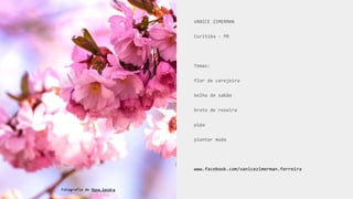 VANICE ZIMERMAN
Curitiba - PR
Temas:
flor de cerejeira
bolha de sabão
broto de roseira
pipa
plantar muda
www.facebook.com/vanicezimerman.ferreira
Fotografia de Mona Eendra
 