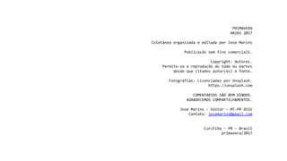 PRIMAVERA
HAIKU 2017
Coletânea organizada e editada por José Marins
Publicação sem fins comerciais.
Copyright: Autores.
Permite-se a reprodução do todo ou partes
desde que citados autor(es) e fonte.
Fotografias: Licenciadas por Unsplash.
https://unsplash.com
COMENTÁRIOS SÃO BEM VINDOS.
AGRADECEMOS COMPARTILHAMENTOS.
José Marins - Editor - MT-PR 4531
Contato: josemarins@gmail.com
Curitiba - PR - Brasil
primavera/2017
 