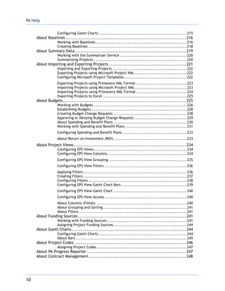 P6 Help
10
Configuring Gantt Charts ..................................................................215
About Baselines ................................................................................216
Working with Baselines.....................................................................216
Creating Baselines ..........................................................................218
About Summary Data ..........................................................................219
Working with the Summarizer Service ..................................................220
Summarizing Projects ......................................................................220
About Importing and Exporting Projects ...................................................221
Importing and Exporting Projects ........................................................222
Exporting Projects using Microsoft Project XML .......................................222
Configuring Microsoft Project Templates ...............................................222
Exporting Projects using Primavera XML Format ......................................223
Importing Projects using Microsoft Project XML .......................................223
Importing Projects using Primavera XML Format ......................................224
Exporting Projects to Excel ...............................................................225
About Budgets..................................................................................225
Working with Budgets ......................................................................226
Establishing Budgets ........................................................................228
Creating Budget Change Requests .......................................................228
Approving or Denying Budget Change Requests .......................................229
About Spending and Benefit Plans .......................................................230
Working with Spending and Benefit Plans ..............................................231
Configuring Spending and Benefit Plans ................................................233
About Return on Investment (ROI) .......................................................233
About Project Views...........................................................................234
Configuring EPS Views......................................................................234
Configuring EPS View Columns............................................................234
Configuring EPS View Grouping ...........................................................235
Configuring EPS View Filters ..............................................................236
Applying Filters..............................................................................236
Creating Filters ..............................................................................237
Configuring Filters ..........................................................................238
Configuring EPS View Gantt Chart Bars .................................................239
Configuring EPS View Gantt Chart .......................................................240
Configuring EPS View Access ..............................................................240
About Columns (Fields) ....................................................................240
About Grouping and Sorting ...............................................................241
About Filters .................................................................................241
About Funding Sources........................................................................241
Working with Funding Sources ............................................................241
Assigning Project Funding Sources .......................................................244
About Gantt Charts ............................................................................244
Configuring Gantt Charts ..................................................................244
About Bars....................................................................................245
About Project Codes ..........................................................................246
Assigning Project Codes....................................................................247
About P6 Progress Reporter ..................................................................247
About Contract Management.................................................................248
 