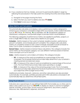 P6 Help
100
6) If you created an item by mistake, and want to permanently delete it, begin by
following the procedures in this help system for creating the entity and simply delete
it:
a. Navigate to the page showing the items.
b. Select the item you want to delete and click Delete.
c. Click Save to save your changes.
About Metrics and Calculations
P6 automatically calculates and displays various performance metrics designed to
enhance your company's competitive edge within your industry. Color-coded indicators,
such as Critical, Warning, Acceptable, and Exceptional, appear on
dashboards, workspaces, and portfolio pages to provide instant visual feedback.
The following categories of performance metrics are applied to portfolios, projects, or
even a single WBS to help you assess status relative to your goals.
Schedule - Metrics based on the current schedule, baseline duration, performance
percent complete, and schedule percent complete. This category also calculates
metrics at completion based on the current schedule. Examples include Schedule to
Date, Cost to Date, Schedule at Completion, and Cost at Completion.
Earned Value - Metrics based on Earned Value calculations. This category includes the
same metrics as the Schedule category, but uses different methods based on Earned
Value concepts such as SV and CV.
Index - Metrics based on cost or labor unit indices. This category includes:
 SPI - A measure of the work accomplished as a percentage of the work
scheduled. The Schedule Performance Index helps determine if your schedule is
meeting earned and planned values.
 CPI - A measure of the value of work accomplished as a percentage of the actual
costs. The Cost Performance Index helps assess spending vs. budget.
 TCPI - A measure of the value of the remaining project work. The To Complete
Performance Index helps determine the level of performance required to achieve
your objectives within budget and on time.
Additional summaries, forecasts, variances, and other calculations are also provided
automatically. For example, portfolios provide built-in ROI calculations and projects will
automatically help you determine critical float paths.
Using Visual Indicators
Indicators are a special type of user-defined field (UDF) that enable you or other users to
select color-coded icons (such as ) to display as values in columns to highlight
specific activities, activity steps, activity resource assignments, documents, projects,
resources, risks, WBS elements, expenses, and issues.
 