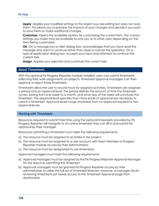 P6 Help
106
Apply: Applies your modified settings to the object you are editing but does not save
them. This allows you to preview the impacts of your changes and decide if you want
to save them or make additional changes.
Customize: Opens the available options for customizing the current item. The custom
settings you make may be available to only you or to other users depending on the
item being customized.
OK: On a message box or alert dialog box, acknowledges that you have read the
message and want to continue rather than close or cancel the operation. On a
typical application dialog box, accepts your input and attempts to continue the
current task.
Assign: Applies your selection and continues the current task.
About Timesheets
With the optional P6 Progress Reporter module installed, users can submit timesheets
reflecting their work assignments on projects. Timesheet approval managers can then
approve or reject those timesheets.
Timesheets allow the user to record hours for assigned activities. Timesheets are assigned
a period and an approval level. The period defines the amount of time the timesheet
covers, lasting from one week to a month, and what day of the week will conclude the
timesheet. The approval level specifies how many levels of approval are necessary to
submit a timesheet. Approval levels range anywhere from no approval required to two
approval levels.
Working with Timesheets
Resources required to submit their time using the optional timesheets provided by P6
Progress Reporter will navigate to an online timesheet they can fill in and submit for
approval by their manager.
Resources submitting a timesheet must meet the following requirements:
a) The resource must be assigned to activities in the project.
b) The resource must be assigned to a user account with Team Member or Progress
Reporter module access by their administrators.
c) The resource must be designated to use timesheets.
Approval managers must meet the following requirements:
a) Approval managers must be assigned as the P6 Progress Reporter Approval Manager
for the resource submitting the timesheet.
b) Approval managers must be granted P6 Progress Reporter access by their
administrators to utilize the full set of timesheet features; however, a manager strictly
reviewing timesheets just needs access to the Timesheet Approval page from
dashboards.
 