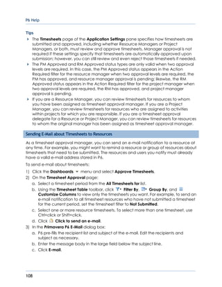 P6 Help
108
Tips
The Timesheets page of the Application Settings pane specifies how timesheets are
submitted and approved, including whether Resource Managers or Project
Managers, or both, must review and approve timesheets. Manager approval is not
required if these settings specify that timesheets are automatically approved upon
submission; however, you can still review and even reject those timesheets if needed.
The PM Approved and RM Approved status types are only valid when two approval
levels are required. In this case, the PM Approved status appears in the Action
Required filter for the resource manager when two approval levels are required, the
PM has approved, and resource manager approval is pending; likewise, the RM
Approved status appears in the Action Required filter for the project manager when
two approval levels are required, the RM has approved, and project manager
approval is pending.
If you are a Resource Manager, you can review timesheets for resources to whom
you have been assigned as timesheet approval manager. If you are a Project
Manager, you can review timesheets for resources who are assigned to activities
within projects for which you are responsible. If you are a timesheet approval
delegate for a Resource or Project Manager, you can review timesheets for resources
to whom the original manager has been assigned as timesheet approval manager.
Sending E-Mail about Timesheets to Resources
As a timesheet approval manager, you can send an e-mail notification to a resource at
any time. For example, you might want to remind a resource or group of resources about
timesheets that need to be submitted. The resources and users you notify must already
have a valid e-mail address stored in P6.
To send e-mail about timesheets:
1) Click the Dashboards menu and select Approve Timesheets.
2) On the Timesheet Approval page:
a. Select a timesheet period from the All Timesheets for list.
b. Using the Timesheet Table toolbar, click Filter By, Group By, and
Customize Columns to view only the timesheets you want. For example, to send an
e-mail notification to all timesheet resources who have not submitted a timesheet
for the current period, set the timesheet filter to Not Submitted.
c. Select one or more resource timesheets. To select more than one timesheet, use
Ctrl+click or Shift+click.
d. Click Click to send an e-mail.
3) In the Primavera P6 E-Mail dialog box:
a. P6 pre-fills the recipient list and subject of the e-mail. Edit the recipients and
subject as necessary.
b. Enter the message body in the large field below the subject line.
c. Click E-mail.
 