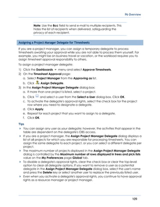P6 Overview
109
Note: Use the Bcc field to send e-mail to multiple recipients. This
hides the list of recipients when delivered, safeguarding the
privacy of each recipient.
Assigning a Project Manager Delegate for Timesheets
If you are a project manager, you can assign a temporary delegate to process
timesheets awaiting your approval while you are not able to process them yourself. For
example, you might be on business travel or vacation, or the workload requires you to
assign timesheet approval responsibility to others.
To assign a project manager delegate:
1) Click the Dashboards menu and select Approve Timesheets.
2) On the Timesheet Approval page:
a. Select Project Manager from the Approving as list.
b. Click Assign Delegate.
3) In the Assign Project Manager Delegate dialog box:
a. If more than one project is listed, select a project.
b. Click and select a user from the Select a User dialog box. Click OK.
c. To activate the delegate's approval rights, select the check box for the project
row where you need to designate a delegate.
d. Click Apply.
e. Repeat for each project that you want to assign to a delegate.
f. Click OK.
Tips
You can assign any user as your delegate; however, the activities that appear in the
table are dependent on the delegate's OBS access.
If you are a project manager, the Assign Project Manager Delegate dialog displays a
list of all projects for which you are responsible for processing timesheets. You can
assign the same delegate to each project, or you can select a different delegate per
project.
The maximum number of projects displayed in the Assign Project Manager Delegate
dialog is controlled by the Maximum number of rows displayed in trees and pick lists
value on the My Preferences page Global tab.
To disable a delegate's approval rights, clear the check box or clear the top-level
option to clear all delegate options. If you want to remove a user as a potential
delegate in the Assign Project Manager Delegate dialog box, select the user's name
and press the Delete key or select another user to replace the previously listed user.
Even when you activate a delegate's approval rights, you continue to have approval
rights as a resource manager or project manager.
 