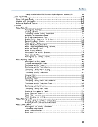 Contents
11
Linking P6/P6 Professional and Contract Management Applications...............248
About Notebooks ..................................................................................248
About Notebook Topics .......................................................................249
Working with Notebooks ......................................................................249
Assigning Notebook Topics ...................................................................249
Activities ...........................................................................................250
About Activities ................................................................................250
Working with Activities ....................................................................250
Creating Activities ..........................................................................251
Configuring General Activity Information...............................................252
Assigning Locations to Activities .........................................................253
Recalculating Assignment Costs ..........................................................254
Sending Project Data to an ERP System.................................................254
Customizing Detail Windows ..............................................................255
About Activity Types........................................................................256
About WBS Summary Activities ...........................................................256
About Suspending and Resuming Activities.............................................257
About the Activity Table...................................................................257
About Activity Networks ...................................................................257
Working with the Activity Network ......................................................258
About Calendar View .......................................................................259
Working with the Activity Calendar......................................................260
About Activity Views ..........................................................................261
Working with Activity Views ..............................................................261
Creating Activity or EPS Views............................................................262
Configuring Activity Views.................................................................262
Configuring Activity View Columns.......................................................263
Configuring Activity View Grouping......................................................264
Configuring Activity View Filters .........................................................265
Applying Filters..............................................................................266
Creating Filters ..............................................................................266
Configuring Filters ..........................................................................267
Configuring Activity View Gantt Chart Bars ............................................268
Configuring Activity View Gantt Chart ..................................................269
Configuring Activity Network .............................................................270
Configuring Activity View Access.........................................................270
Sending Activity Views by E-Mail .........................................................271
About Columns (Fields) ....................................................................271
About Filters .................................................................................272
About Grouping and Sorting ...............................................................272
About Activity Codes ..........................................................................272
Creating Activity Code Values for Activities ...........................................272
Assigning Activity Code Values to Activities............................................273
About Gantt Charts ............................................................................274
Working with the Activity Gantt Chart ..................................................274
Configuring Gantt Charts ..................................................................274
About Progress Spotlight...................................................................275
About Bars....................................................................................276
 