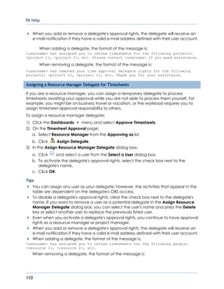 P6 Help
110
When you add or remove a delegate's approval rights, the delegate will receive an
e-mail notification if they have a valid e-mail address defined with their user account.
When adding a delegate, the format of the message is:
<username> has assigned you to review timesheets for the following projects:
<project 1>, <project 2>, etc. Please contact <username> if you need assistance.
When removing a delegate, the format of the message is:
<username> has removed your time approval delegate rights for the following
projects: <project 1>, <project 2>, etc. Thank you for your assistance.
Assigning a Resource Manager Delegate for Timesheets
If you are a resource manager, you can assign a temporary delegate to process
timesheets awaiting your approval while you are not able to process them yourself. For
example, you might be on business travel or vacation, or the workload requires you to
assign timesheet approval responsibility to others.
To assign a resource manager delegate:
1) Click the Dashboards menu and select Approve Timesheets.
2) On the Timesheet Approval page:
a. Select Resource Manager from the Approving as list.
b. Click Assign Delegate.
3) In the Assign Resource Manager Delegate dialog box:
a. Click and select a user from the Select a User dialog box.
b. To activate the delegate's approval rights, select the check box next to the
delegate's name.
c. Click OK.
Tips
You can assign any user as your delegate; however, the activities that appear in the
table are dependent on the delegate's OBS access.
To disable a delegate's approval rights, clear the check box next to the delegate's
name. If you want to remove a user as a potential delegate in the Assign Resource
Manager Delegate dialog box, you can select the user's name and press the Delete
key or select another user to replace the previously listed user.
Even when you activate a delegate's approval rights, you continue to have approval
rights as a resource manager or project manager.
When you add or remove a delegate's approval rights, the delegate will receive an
e-mail notification if they have a valid e-mail address defined with their user account.
When adding a delegate, the format of the message is:
<username> has assigned you to review timesheets for the following people:
<resource 1>, <resource 2>, etc.
When removing a delegate, the format of the message is:
 