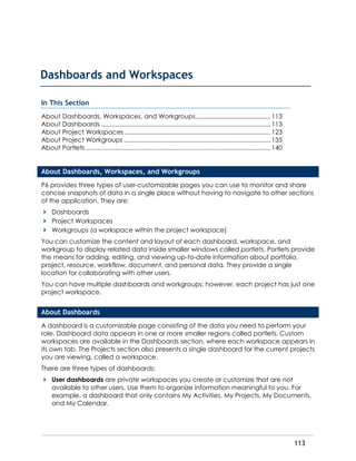 113
In This Section
About Dashboards, Workspaces, and Workgroups...........................................113
About Dashboards .................................................................................................113
About Project Workspaces....................................................................................123
About Project Workgroups ....................................................................................135
About Portlets..........................................................................................................140
About Dashboards, Workspaces, and Workgroups
P6 provides three types of user-customizable pages you can use to monitor and share
concise snapshots of data in a single place without having to navigate to other sections
of the application. They are:
Dashboards
Project Workspaces
Workgroups (a workspace within the project workspace)
You can customize the content and layout of each dashboard, workspace, and
workgroup to display related data inside smaller windows called portlets. Portlets provide
the means for adding, editing, and viewing up-to-date information about portfolio,
project, resource, workflow, document, and personal data. They provide a single
location for collaborating with other users.
You can have multiple dashboards and workgroups; however, each project has just one
project workspace.
About Dashboards
A dashboard is a customizable page consisting of the data you need to perform your
role. Dashboard data appears in one or more smaller regions called portlets. Custom
workspaces are available in the Dashboards section, where each workspace appears in
its own tab. The Projects section also presents a single dashboard for the current projects
you are viewing, called a workspace.
There are three types of dashboards:
User dashboards are private workspaces you create or customize that are not
available to other users. Use them to organize information meaningful to you. For
example, a dashboard that only contains My Activities, My Projects, My Documents,
and My Calendar.
Dashboards and Workspaces
 