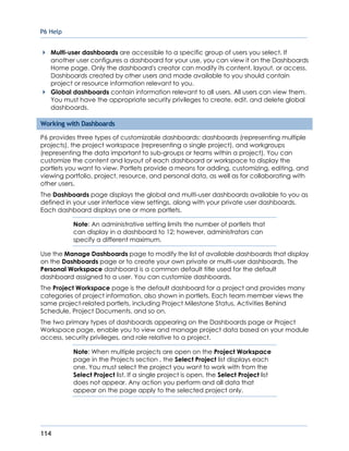 P6 Help
114
Multi-user dashboards are accessible to a specific group of users you select. If
another user configures a dashboard for your use, you can view it on the Dashboards
Home page. Only the dashboard's creator can modify its content, layout, or access.
Dashboards created by other users and made available to you should contain
project or resource information relevant to you.
Global dashboards contain information relevant to all users. All users can view them.
You must have the appropriate security privileges to create, edit, and delete global
dashboards.
Working with Dashboards
P6 provides three types of customizable dashboards: dashboards (representing multiple
projects), the project workspace (representing a single project), and workgroups
(representing the data important to sub-groups or teams within a project). You can
customize the content and layout of each dashboard or workspace to display the
portlets you want to view. Portlets provide a means for adding, customizing, editing, and
viewing portfolio, project, resource, and personal data, as well as for collaborating with
other users.
The Dashboards page displays the global and multi-user dashboards available to you as
defined in your user interface view settings, along with your private user dashboards.
Each dashboard displays one or more portlets.
Note: An administrative setting limits the number of portlets that
can display in a dashboard to 12; however, administrators can
specify a different maximum.
Use the Manage Dashboards page to modify the list of available dashboards that display
on the Dashboards page or to create your own private or multi-user dashboards. The
Personal Workspace dashboard is a common default title used for the default
dashboard assigned to a user. You can customize dashboards.
The Project Workspace page is the default dashboard for a project and provides many
categories of project information, also shown in portlets. Each team member views the
same project-related portlets, including Project Milestone Status, Activities Behind
Schedule, Project Documents, and so on.
The two primary types of dashboards appearing on the Dashboards page or Project
Workspace page, enable you to view and manage project data based on your module
access, security privileges, and role relative to a project.
Note: When multiple projects are open on the Project Workspace
page in the Projects section , the Select Project list displays each
one. You must select the project you want to work with from the
Select Project list. If a single project is open, the Select Project list
does not appear. Any action you perform and all data that
appear on the page apply to the selected project only.
 