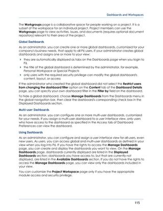 Dashboards and Workspaces
115
The Workgroups page is a collaborative space for people working on a project. It is a
subset of the workspace for an individual project. Project members can use the
Workgroups page to view activities, issues, and documents (requires optional document
repository) relevant to their area of the project.
Global Dashboards
As an administrator, you can create one or more global dashboards, customized for your
company's business needs, that apply to all P6 users. If your administrator creates global
dashboards and assigns one or more to your view:
they are automatically displayed as tabs on the Dashboards page when you login to
P6
the title of the global dashboard is determined by the administrator, for example,
Personal Workspace or Special Projects
only users with the required security privilege can modify the global dashboard's
content, layout, or access
If the administrator who created the global dashboard did not select the Restrict users
from changing the dashboard filter option on the Content tab of the Dashboard Details
page, you can specify your own dashboard filter in the Filter by field on the dashboard.
To hide a global dashboard, choose Manage Dashboards from the Dashboards menu in
the global navigation bar, then clear the dashboard's corresponding check box in the
Displayed Dashboards section.
Multi-user Dashboards
As an administrator, you can configure one or more multi-user dashboards, customized
for your needs. If you assign a multi-user dashboard to a user interface view, only users
who have access to the dashboard as specified in the Access tab of Dashboard
Preferences can view the dashboard.
Using Dashboards
As an administrator, you can configure and assign a user interface view for all users, even
new users. As users, you can access global and multi-user dashboards as defined in your
view when you log into P6. If you have the rights to access the Manage Dashboards
page, you can create and display the dashboards you want to view. On the Manage
Dashboards page, dashboards currently displayed are listed in the Displayed
Dashboards section; dashboards you have access to, but that are currently not
displayed, are listed in the Available Dashboards section. If you do not have the rights to
access the Manage Dashboards page, you can view only the dashboards included in
your view.
You can customize the Project Workspace page only if you have the appropriate
module access and security privilege.
 
