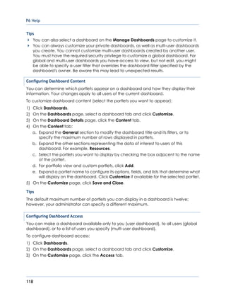 P6 Help
118
Tips
You can also select a dashboard on the Manage Dashboards page to customize it.
You can always customize your private dashboards, as well as multi-user dashboards
you create. You cannot customize multi-user dashboards created by another user.
You must have the required security privilege to customize a global dashboard. For
global and multi-user dashboards you have access to view, but not edit, you might
be able to specify a user filter that overrides the dashboard filter specified by the
dashboard's owner. Be aware this may lead to unexpected results.
Configuring Dashboard Content
You can determine which portlets appear on a dashboard and how they display their
information. Your changes apply to all users of the current dashboard.
To customize dashboard content (select the portlets you want to appear):
1) Click Dashboards.
2) On the Dashboards page, select a dashboard tab and click Customize.
3) On the Dashboard Details page, click the Content tab.
4) On the Content tab:
a. Expand the General section to modify the dashboard title and its filters, or to
specify the maximum number of rows displayed in portlets.
b. Expand the other sections representing the data of interest to users of this
dashboard. For example, Resources.
c. Select the portlets you want to display by checking the box adjacent to the name
of the portlet.
d. For portfolio view and custom portlets, click Add.
e. Expand a portlet name to configure its options, fields, and lists that determine what
will display on the dashboard. Click Customize if available for the selected portlet.
5) On the Customize page, click Save and Close.
Tips
The default maximum number of portlets you can display in a dashboard is twelve;
however, your administrator can specify a different maximum.
Configuring Dashboard Access
You can make a dashboard available only to you (user dashboard), to all users (global
dashboard), or to a list of users you specify (multi-user dashboard).
To configure dashboard access:
1) Click Dashboards.
2) On the Dashboards page, select a dashboard tab and click Customize.
3) On the Customize page, click the Access tab.
 