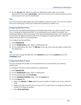 Dashboards and Workspaces
119
4) On the Access tab, select an option to determine which users can use the
dashboard. If you select List of Users, use the common set of controls to specify which
user accounts can use the dashboard.
Tips
You must have the appropriate security privilege to specify access. You cannot change
the access setting for a multi-user dashboard created by another user.
Configuring Dashboard Filters
For multi-user and global dashboards, the dashboard owner can elect to restrict users
from changing the dashboard filter. If the dashboard owner selects this option, the
dashboard displays data according to the specified dashboard filter. If the dashboard
owner does not select to restrict users from changing the dashboard filter, users can
select their own filter for the dashboard.
To configure dashboard filters:
1) Click Dashboards.
2) On the Dashboards page, select a dashboard tab.
3) On the dashboard tab, click Filter by at the top of the tab and select a filter from
the dialog box.
Tips
You can also change the filter from the General section on the Content tab of the
Customize page.
Configuring Dashboard Layout
You can arrange the portlets on the dashboard to accommodate your viewing
preferences.
To configure the layout of the portlets on a dashboard:
1) Click Dashboards.
2) On the Dashboards page, select a dashboard.
3) On the dashboard, click Customize.
4) On the Dashboard Details page, click the Layout tab.
5) On the Layout tab:
a. Select the Narrow or Wide option for each portlet to make it one or two columns
wide.
b. Select a portlet and click the up, down, left, or right arrows; or, drag and drop the
portlet to change its position.
c. Click Save and Close.
 