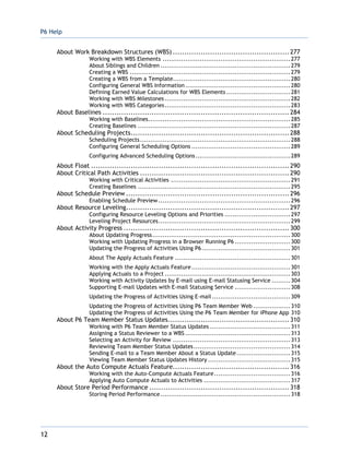 P6 Help
12
About Work Breakdown Structures (WBS) ..................................................277
Working with WBS Elements ..............................................................277
About Siblings and Children ...............................................................279
Creating a WBS ..............................................................................279
Creating a WBS from a Template.........................................................280
Configuring General WBS Information ...................................................280
Defining Earned Value Calculations for WBS Elements ...............................281
Working with WBS Milestones .............................................................282
Working with WBS Categories.............................................................283
About Baselines ................................................................................284
Working with Baselines.....................................................................285
Creating Baselines ..........................................................................287
About Scheduling Projects....................................................................288
Scheduling Projects.........................................................................288
Configuring General Scheduling Options ................................................289
Configuring Advanced Scheduling Options..............................................289
About Float .....................................................................................290
About Critical Path Activities ................................................................290
Working with Critical Activities ..........................................................291
Creating Baselines ..........................................................................295
About Schedule Preview ......................................................................296
Enabling Schedule Preview ................................................................296
About Resource Leveling......................................................................297
Configuring Resource Leveling Options and Priorities ................................297
Leveling Project Resources................................................................299
About Activity Progress .......................................................................300
About Updating Progress...................................................................300
Working with Updating Progress in a Browser Running P6 ...........................300
Updating the Progress of Activities Using P6...........................................301
About The Apply Actuals Feature ........................................................301
Working with the Apply Actuals Feature................................................301
Applying Actuals to a Project .............................................................303
Working with Activity Updates by E-mail using E-mail Statusing Service .........304
Supporting E-mail Updates with E-mail Statusing Service ...........................308
Updating the Progress of Activities Using E-mail ......................................309
Updating the Progress of Activities Using P6 Team Member Web ..................310
Updating the Progress of Activities Using the P6 Team Member for iPhone App 310
About P6 Team Member Status Updates....................................................310
Working with P6 Team Member Status Updates .......................................311
Assigning a Status Reviewer to a WBS ...................................................313
Selecting an Activity for Review .........................................................313
Reviewing Team Member Status Updates...............................................314
Sending E-mail to a Team Member About a Status Update ..........................315
Viewing Team Member Status Updates History ........................................315
About the Auto Compute Actuals Feature..................................................316
Working with the Auto-Compute Actuals Feature.....................................316
Applying Auto Compute Actuals to Activities ..........................................317
About Store Period Performance ............................................................318
Storing Period Performance ...............................................................318
 