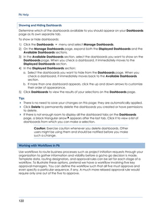 P6 Help
120
Showing and Hiding Dashboards
Determine which of the dashboards available to you should appear on your Dashboards
page as its own separate tab.
To show or hide dashboards:
1) Click the Dashboards menu and select Manage Dashboards.
2) On the Manage Dashboards page, expand both the Displayed Dashboards and the
Available Dashboards sections.
3) In the Available Dashboards section, select the dashboards you want to show on the
Dashboards page. When you check a dashboard, it immediately moves to the
Displayed Dashboards section.
4) In the Displayed Dashboards section:
a. Select the dashboards you want to hide from the Dashboards page. When you
check a dashboard, it immediately moves back to the Available Dashboards
section.
b. If more than one dashboard appears, click the up and down arrows to customize
their order of appearance.
5) Click Dashboards to view the results of your selections on the Dashboards page.
Tips
There is no need to save your changes on this page; they are automatically applied.
Click Delete to permanently delete the dashboards you created or have permissions
to delete.
If there is not enough room to display all the dashboard tabs on the Dashboards
page, a black triangular arrow appears after the last tab. Click it to view a list of
dashboards from which you can make a selection.
Caution: Exercise caution whenever you delete dashboards. Other
users might be using them and should be notified before you make
such a change.
Working with Workflows in P6
Use workflows to route business processes such as project initiation requests through your
organization to gather information and visibility before a go/no go decision is made.
Template data, routing designators, and approval rules can be set for each stage of a
workflow. To illustrate these options, pretend we have a workflow involving five key
approval managers. You can define the workflow such that all five must approve and
even specify a particular sequence, if any. A much more relaxed approval rule would
require only one out of the five to approve.
 