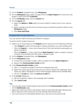 P6 Help
126
2) On the Projects navigation bar, click Workspace.
3) On the Workspace page, select a project from the Select Project list if more than one
project is open and click Customize.
4) On the Customize page, click the Layout tab.
5) On the Layout tab:
a. Select the Narrow or Wide option for each portlet to make it one or two columns
wide.
b. Select a portlet and click the movement arrows to determine where it will sit on the
Workspace page.
c. Click Save and Close.
Sending E-Mail to Project Resources
You can send e-mail to the resources listed for a project.
To send e-mail to project resources:
1) Open one or more projects in the Projects section using one of the following methods:
 Click Projects to open the last project or group of projects you were working with.
 Click the Projects menu and choose one of the most recently used projects or
group of projects.
 Click the Projects menu and choose Open Projects to select a project or group
of projects by portfolio type, EPS node, or project code.
2) On the Projects navigation bar, click Workspace.
3) On the Workspace page:
a. If more than one project is open, select a project from the Select Projects list.
b. Expand the Communication Center portlet.
4) In the Communication Center portlet:
a. Click to expand a project and view its assigned resources.
b. Select the check box for each resource you want to add to the mailing list. Each
name you select will appear in the e-mail message's distribution list (the To: field).
c. On the E-mail tab, click the Send an e-mail link.
5) In the E-mail dialog box:
a. Edit the recipients, subject, and message text if needed.
b. Click Send E-mail.
Tips
You can also send e-mail to project resources from the Communication Center portlet
on the Dashboards page.
Select the check box next to the project name to automatically select all resources
listed. Clear the same check box to automatically clear all resources.
You must have an e-mail address listed in your user account to send e-mail.
 