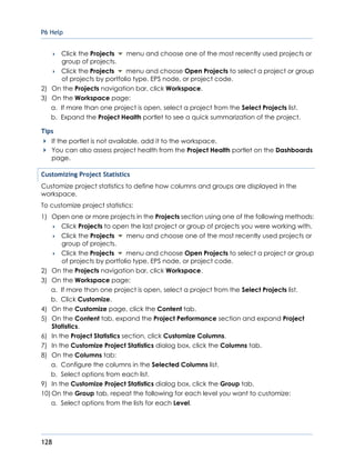 P6 Help
128
 Click the Projects menu and choose one of the most recently used projects or
group of projects.
 Click the Projects menu and choose Open Projects to select a project or group
of projects by portfolio type, EPS node, or project code.
2) On the Projects navigation bar, click Workspace.
3) On the Workspace page:
a. If more than one project is open, select a project from the Select Projects list.
b. Expand the Project Health portlet to see a quick summarization of the project.
Tips
If the portlet is not available, add it to the workspace.
You can also assess project health from the Project Health portlet on the Dashboards
page.
Customizing Project Statistics
Customize project statistics to define how columns and groups are displayed in the
workspace.
To customize project statistics:
1) Open one or more projects in the Projects section using one of the following methods:
 Click Projects to open the last project or group of projects you were working with.
 Click the Projects menu and choose one of the most recently used projects or
group of projects.
 Click the Projects menu and choose Open Projects to select a project or group
of projects by portfolio type, EPS node, or project code.
2) On the Projects navigation bar, click Workspace.
3) On the Workspace page:
a. If more than one project is open, select a project from the Select Projects list.
b. Click Customize.
4) On the Customize page, click the Content tab.
5) On the Content tab, expand the Project Performance section and expand Project
Statistics.
6) In the Project Statistics section, click Customize Columns.
7) In the Customize Project Statistics dialog box, click the Columns tab.
8) On the Columns tab:
a. Configure the columns in the Selected Columns list.
b. Select options from each list.
9) In the Customize Project Statistics dialog box, click the Group tab.
10) On the Group tab, repeat the following for each level you want to customize:
a. Select options from the lists for each Level.
 