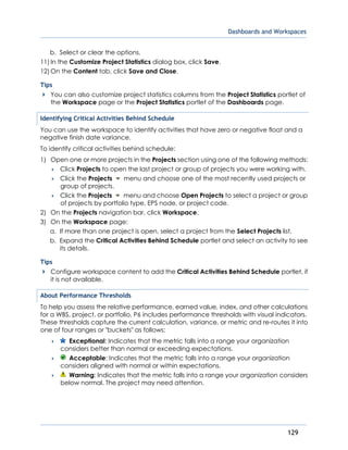 Dashboards and Workspaces
129
b. Select or clear the options.
11) In the Customize Project Statistics dialog box, click Save.
12) On the Content tab, click Save and Close.
Tips
You can also customize project statistics columns from the Project Statistics portlet of
the Workspace page or the Project Statistics portlet of the Dashboards page.
Identifying Critical Activities Behind Schedule
You can use the workspace to identify activities that have zero or negative float and a
negative finish date variance.
To identify critical activities behind schedule:
1) Open one or more projects in the Projects section using one of the following methods:
 Click Projects to open the last project or group of projects you were working with.
 Click the Projects menu and choose one of the most recently used projects or
group of projects.
 Click the Projects menu and choose Open Projects to select a project or group
of projects by portfolio type, EPS node, or project code.
2) On the Projects navigation bar, click Workspace.
3) On the Workspace page:
a. If more than one project is open, select a project from the Select Projects list.
b. Expand the Critical Activities Behind Schedule portlet and select an activity to see
its details.
Tips
Configure workspace content to add the Critical Activities Behind Schedule portlet, if
it is not available.
About Performance Thresholds
To help you assess the relative performance, earned value, index, and other calculations
for a WBS, project, or portfolio, P6 includes performance thresholds with visual indicators.
These thresholds capture the current calculation, variance, or metric and re-routes it into
one of four ranges or "buckets" as follows:
 Exceptional: Indicates that the metric falls into a range your organization
considers better than normal or exceeding expectations.
 Acceptable: Indicates that the metric falls into a range your organization
considers aligned with normal or within expectations.
 Warning: Indicates that the metric falls into a range your organization considers
below normal. The project may need attention.
 
