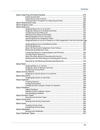 Contents
13
About Importing and Exporting Data........................................................319
Importing Activities.........................................................................319
Exporting Activities to Excel ..............................................................320
Creating Import Templates for Importing Activities ..................................320
About Relationship Lines .....................................................................322
About Progress Lines ..........................................................................322
About Resources ...............................................................................322
Assigning Resources to an Activity .......................................................322
Assigning a Resource to Multiple Activities.............................................323
Configuring Activity Resources ...........................................................324
Adding Activity Resource Estimates .....................................................324
Requesting Resources for Activities .....................................................325
Specifying Resource Assignment Rates ..................................................325
Assigning Resource Curves to Resource or Role Assignments from the Activities Page
.................................................................................................326
Assigning Resources to Unstaffed Activities ............................................326
Searching Resources ........................................................................327
About the Recalculate Assignment Costs Feature.....................................328
Recalculating Assignment Costs ..........................................................329
Configuring Resource Leveling Options and Priorities ................................330
Leveling Project Resources................................................................331
About the Check Resource Overallocation Service....................................332
Working with the Check Resource Overallocation Service...........................333
Checking for and Resolving Overallocated Resources ................................334
About Roles .....................................................................................335
Assigning Roles to an Activity .............................................................336
Assigning a Role to Multiple Activities...................................................336
Configuring Activity Roles .................................................................337
About Activity Owners ........................................................................337
Assigning an Activity Owner to an Activity .............................................337
About Documents ..............................................................................338
Assigning Documents to Activities........................................................338
About Expenses ................................................................................339
Creating Expenses...........................................................................339
Configuring Expenses .......................................................................339
Configuring Auto Compute Actuals for Expenses ......................................340
About Feedback................................................................................340
Adding Feedback ............................................................................341
Adding the New Feedback Column.......................................................341
Acknowledging Feedback ..................................................................342
About Duration Types .........................................................................342
Working with Duration Types .............................................................343
About Constraints..............................................................................343
Working with Activity Constraints........................................................344
About Issues ....................................................................................345
Creating Activity Issues ....................................................................345
Configuring Activity Issues.................................................................346
About Notebooks...............................................................................346
Working with Notebooks ...................................................................346
About Notebook Topics .......................................................................347
 