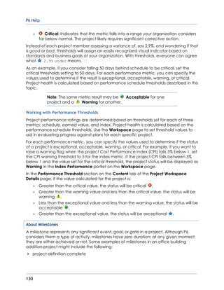 P6 Help
130
 Critical: Indicates that the metric falls into a range your organization considers
far below normal. The project likely requires significant corrective action.
Instead of each project member assessing a variance of, say 2.9%, and wondering if that
is good or bad, thresholds will assign an easily recognized visual indicator based on
standards and business goals at your organization. With thresholds, everyone can agree
what 2.9% under means.
As an example, if you consider falling 50 days behind schedule to be critical, set the
critical thresholds setting to 50 days. For each performance metric, you can specify the
values used to determine if the result is exceptional, acceptable, warning, or critical.
Project health is calculated based on performance schedule thresholds described in this
topic.
Note: The same metric result may be Acceptable for one
project and a Warning for another.
Working with Performance Thresholds
Project performance ratings are determined based on thresholds set for each of three
metrics: schedule, earned value, and index. Project health is calculated based on the
performance schedule thresholds. Use the Workspace page to set threshold values to
aid in evaluating progress against plans for each specific project.
For each performance metric, you can specify the values used to determine if the status
of a project is exceptional, acceptable, warning, or critical. For example, if you want to
raise a warning flag when the project Cost Performance Index (CPI) falls 5% below 1, set
the CPI warning threshold to 5 for the index metric. If the project CPI falls between 5%
below 1 and the value set for the critical threshold, the project status will be displayed as
Warning in the Index Performance portlet on the Workspace page.
In the Performance Threshold section on the Content tab of the Project Workspace
Details page, if the value calculated for the project is:
 Greater than the critical value, the status will be critical .
 Greater than the warning value and less than the critical value, the status will be
warning .
 Less than the exceptional value and less than the warning value, the status will be
acceptable .
 Greater than the exceptional value, the status will be exceptional .
About Milestones
A milestone represents any significant event, goal, or gate in a project. Although P6
considers them a type of activity, milestones have zero duration; at any given moment
they are either achieved or not. Some examples of milestones in an office building
addition project might include the following:
project definition complete
 