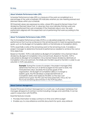 P6 Help
132
About Schedule Performance Index (SPI)
Schedule Performance Index (SPI) is a measure of the work accomplished as a
percentage of the work scheduled, SPI indicates whether you are meeting earned and
planned values within your schedule.
SPI threshold values are expressed as ratios, where SPI is equal to Earned Value Cost
divided by Planned Value Cost. A value less than one indicates that less work was
actually performed than was scheduled. If the threshold value is one, the work
performed is aligned with the expected cost of performing that work according to the
schedule.
About To-Complete Performance Index (TCPI)
The To-Complete Performance Index (TCPI) is a calculated projection of the cost
performance that must be achieved on the remaining work to meet recognized business
goals, such as the Budget at Completion (BAC) or the Estimate at Completion (EAC).
TCPI is essentially a ratio of the remaining work to the remaining funds. It enables a
project manager to determine the level of performance needed to achieve the cost or
time objectives.
Based on the BAC, TCPI is calculated as (Budget at Completion minus Earned Value)
divided by (Budget at Completion minus Actual Cost). Based on the EAC, TCPI is
calculated as (Budget at Completion minus Earned Value) divided by (Estimate at
Completion minus Actual Cost). P6 initially sets the BAC equal to the EAC in order to use
only EAC in TCPI calculations.
Example: During the course of a project, the project manager (PM)
determines that the sum of all the budgets for the work to-date, the
total planned value, exceeds the business goals of the
organization. The Budget at Completion (BAC) is no longer a
realistic goal. The PM develops a projected Estimate at
Completion (EAC) that replaces the BAC as the new cost
performance goal. The PM uses the forecasted EAC minus AC for
the funds remaining denominator in the TCPI equation.
About Contract Management
Oracle Primavera Contract Management is a multi-user, multi-project database that
manages all aspects of contract control including changes and submittals. It can be
used in conjunction with P6 EPPM.
Essential features include:
Provides information to keep contracts on-time and within budget
Enables you to cross-reference and link documents for quick, easy retrieval
 
