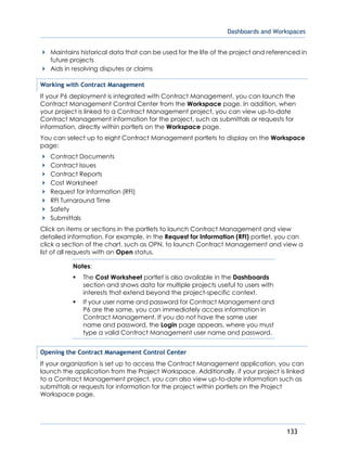 Dashboards and Workspaces
133
Maintains historical data that can be used for the life of the project and referenced in
future projects
Aids in resolving disputes or claims
Working with Contract Management
If your P6 deployment is integrated with Contract Management, you can launch the
Contract Management Control Center from the Workspace page. In addition, when
your project is linked to a Contract Management project, you can view up-to-date
Contract Management information for the project, such as submittals or requests for
information, directly within portlets on the Workspace page.
You can select up to eight Contract Management portlets to display on the Workspace
page:
Contract Documents
Contract Issues
Contract Reports
Cost Worksheet
Request for Information (RFI)
RFI Turnaround Time
Safety
Submittals
Click on items or sections in the portlets to launch Contract Management and view
detailed information. For example, in the Request for Information (RFI) portlet, you can
click a section of the chart, such as OPN, to launch Contract Management and view a
list of all requests with an Open status.
Notes:
 The Cost Worksheet portlet is also available in the Dashboards
section and shows data for multiple projects useful to users with
interests that extend beyond the project-specific context.
 If your user name and password for Contract Management and
P6 are the same, you can immediately access information in
Contract Management. If you do not have the same user
name and password, the Login page appears, where you must
type a valid Contract Management user name and password.
Opening the Contract Management Control Center
If your organization is set up to access the Contract Management application, you can
launch the application from the Project Workspace. Additionally, if your project is linked
to a Contract Management project, you can also view up-to-date information such as
submittals or requests for information for the project within portlets on the Project
Workspace page.
 