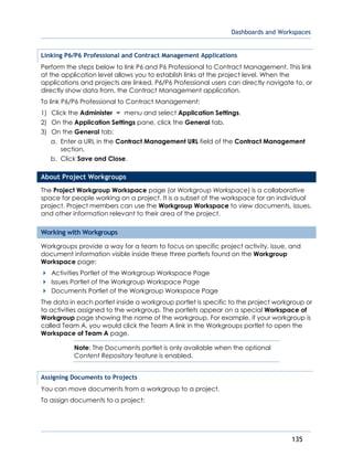 Dashboards and Workspaces
135
Linking P6/P6 Professional and Contract Management Applications
Perform the steps below to link P6 and P6 Professional to Contract Management. This link
at the application level allows you to establish links at the project level. When the
applications and projects are linked, P6/P6 Professional users can directly navigate to, or
directly show data from, the Contract Management application.
To link P6/P6 Professional to Contract Management:
1) Click the Administer menu and select Application Settings.
2) On the Application Settings pane, click the General tab.
3) On the General tab:
a. Enter a URL in the Contract Management URL field of the Contract Management
section.
b. Click Save and Close.
About Project Workgroups
The Project Workgroup Workspace page (or Workgroup Workspace) is a collaborative
space for people working on a project. It is a subset of the workspace for an individual
project. Project members can use the Workgroup Workspace to view documents, issues,
and other information relevant to their area of the project.
Working with Workgroups
Workgroups provide a way for a team to focus on specific project activity, issue, and
document information visible inside these three portlets found on the Workgroup
Workspace page:
Activities Portlet of the Workgroup Workspace Page
Issues Portlet of the Workgroup Workspace Page
Documents Portlet of the Workgroup Workspace Page
The data in each portlet inside a workgroup portlet is specific to the project workgroup or
to activities assigned to the workgroup. The portlets appear on a special Workspace of
Workgroup page showing the name of the workgroup. For example, if your workgroup is
called Team A, you would click the Team A link in the Workgroups portlet to open the
Workspace of Team A page.
Note: The Documents portlet is only available when the optional
Content Repository feature is enabled.
Assigning Documents to Projects
You can move documents from a workgroup to a project.
To assign documents to a project:
 