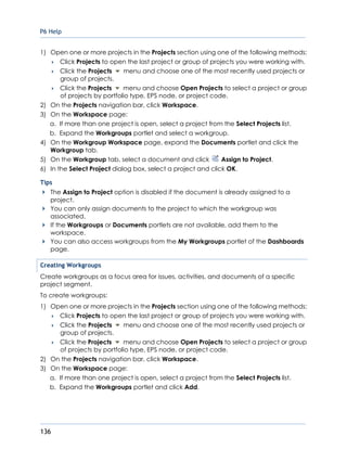 P6 Help
136
1) Open one or more projects in the Projects section using one of the following methods:
 Click Projects to open the last project or group of projects you were working with.
 Click the Projects menu and choose one of the most recently used projects or
group of projects.
 Click the Projects menu and choose Open Projects to select a project or group
of projects by portfolio type, EPS node, or project code.
2) On the Projects navigation bar, click Workspace.
3) On the Workspace page:
a. If more than one project is open, select a project from the Select Projects list.
b. Expand the Workgroups portlet and select a workgroup.
4) On the Workgroup Workspace page, expand the Documents portlet and click the
Workgroup tab.
5) On the Workgroup tab, select a document and click Assign to Project.
6) In the Select Project dialog box, select a project and click OK.
Tips
The Assign to Project option is disabled if the document is already assigned to a
project.
You can only assign documents to the project to which the workgroup was
associated.
If the Workgroups or Documents portlets are not available, add them to the
workspace.
You can also access workgroups from the My Workgroups portlet of the Dashboards
page.
Creating Workgroups
Create workgroups as a focus area for issues, activities, and documents of a specific
project segment.
To create workgroups:
1) Open one or more projects in the Projects section using one of the following methods:
 Click Projects to open the last project or group of projects you were working with.
 Click the Projects menu and choose one of the most recently used projects or
group of projects.
 Click the Projects menu and choose Open Projects to select a project or group
of projects by portfolio type, EPS node, or project code.
2) On the Projects navigation bar, click Workspace.
3) On the Workspace page:
a. If more than one project is open, select a project from the Select Projects list.
b. Expand the Workgroups portlet and click Add.
 