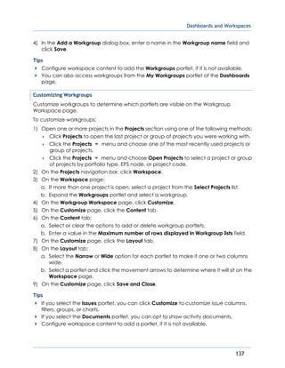 Dashboards and Workspaces
137
4) In the Add a Workgroup dialog box, enter a name in the Workgroup name field and
click Save.
Tips
Configure workspace content to add the Workgroups portlet, if it is not available.
You can also access workgroups from the My Workgroups portlet of the Dashboards
page.
Customizing Workgroups
Customize workgroups to determine which portlets are visible on the Workgroup
Workspace page.
To customize workgroups:
1) Open one or more projects in the Projects section using one of the following methods:
 Click Projects to open the last project or group of projects you were working with.
 Click the Projects menu and choose one of the most recently used projects or
group of projects.
 Click the Projects menu and choose Open Projects to select a project or group
of projects by portfolio type, EPS node, or project code.
2) On the Projects navigation bar, click Workspace.
3) On the Workspace page:
a. If more than one project is open, select a project from the Select Projects list.
b. Expand the Workgroups portlet and select a workgroup.
4) On the Workgroup Workspace page, click Customize.
5) On the Customize page, click the Content tab.
6) On the Content tab:
a. Select or clear the options to add or delete workgroup portlets.
b. Enter a value in the Maximum number of rows displayed in Workgroup lists field.
7) On the Customize page, click the Layout tab.
8) On the Layout tab:
a. Select the Narrow or Wide option for each portlet to make it one or two columns
wide.
b. Select a portlet and click the movement arrows to determine where it will sit on the
Workspace page.
9) On the Customize page, click Save and Close.
Tips
If you select the Issues portlet, you can click Customize to customize issue columns,
filters, groups, or charts.
If you select the Documents portlet, you can opt to show activity documents.
Configure workspace content to add a portlet, if it is not available.
 