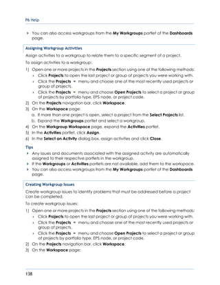 P6 Help
138
You can also access workgroups from the My Workgroups portlet of the Dashboards
page.
Assigning Workgroup Activities
Assign activities to a workgroup to relate them to a specific segment of a project.
To assign activities to a workgroup:
1) Open one or more projects in the Projects section using one of the following methods:
 Click Projects to open the last project or group of projects you were working with.
 Click the Projects menu and choose one of the most recently used projects or
group of projects.
 Click the Projects menu and choose Open Projects to select a project or group
of projects by portfolio type, EPS node, or project code.
2) On the Projects navigation bar, click Workspace.
3) On the Workspace page:
a. If more than one project is open, select a project from the Select Projects list.
b. Expand the Workgroups portlet and select a workgroup.
4) On the Workgroup Workspace page, expand the Activities portlet.
5) In the Activities portlet, click Assign.
6) In the Select an Activity dialog box, assign activities and click Close.
Tips
Any issues and documents associated with the assigned activity are automatically
assigned to their respective portlets in the workgroup.
If the Workgroups or Activities portlets are not available, add them to the workspace.
You can also access workgroups from the My Workgroups portlet of the Dashboards
page.
Creating Workgroup Issues
Create workgroup issues to identify problems that must be addressed before a project
can be completed.
To create workgroup issues:
1) Open one or more projects in the Projects section using one of the following methods:
 Click Projects to open the last project or group of projects you were working with.
 Click the Projects menu and choose one of the most recently used projects or
group of projects.
 Click the Projects menu and choose Open Projects to select a project or group
of projects by portfolio type, EPS node, or project code.
2) On the Projects navigation bar, click Workspace.
3) On the Workspace page:
 