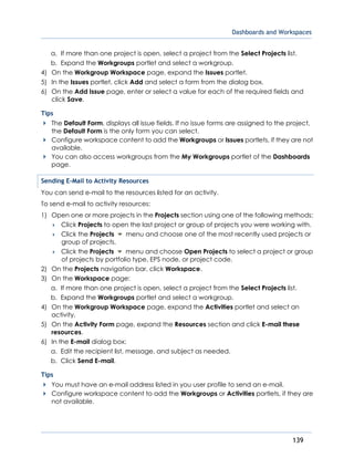 Dashboards and Workspaces
139
a. If more than one project is open, select a project from the Select Projects list.
b. Expand the Workgroups portlet and select a workgroup.
4) On the Workgroup Workspace page, expand the Issues portlet.
5) In the Issues portlet, click Add and select a form from the dialog box.
6) On the Add Issue page, enter or select a value for each of the required fields and
click Save.
Tips
The Default Form, displays all issue fields. If no issue forms are assigned to the project,
the Default Form is the only form you can select.
Configure workspace content to add the Workgroups or Issues portlets, if they are not
available.
You can also access workgroups from the My Workgroups portlet of the Dashboards
page.
Sending E-Mail to Activity Resources
You can send e-mail to the resources listed for an activity.
To send e-mail to activity resources:
1) Open one or more projects in the Projects section using one of the following methods:
 Click Projects to open the last project or group of projects you were working with.
 Click the Projects menu and choose one of the most recently used projects or
group of projects.
 Click the Projects menu and choose Open Projects to select a project or group
of projects by portfolio type, EPS node, or project code.
2) On the Projects navigation bar, click Workspace.
3) On the Workspace page:
a. If more than one project is open, select a project from the Select Projects list.
b. Expand the Workgroups portlet and select a workgroup.
4) On the Workgroup Workspace page, expand the Activities portlet and select an
activity.
5) On the Activity Form page, expand the Resources section and click E-mail these
resources.
6) In the E-mail dialog box:
a. Edit the recipient list, message, and subject as needed.
b. Click Send E-mail.
Tips
You must have an e-mail address listed in you user profile to send an e-mail.
Configure workspace content to add the Workgroups or Activities portlets, if they are
not available.
 