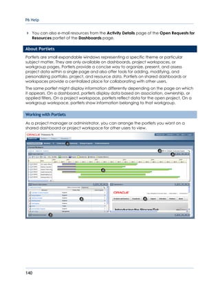 P6 Help
140
You can also e-mail resources from the Activity Details page of the Open Requests for
Resources portlet of the Dashboards page.
About Portlets
Portlets are small expandable windows representing a specific theme or particular
subject matter. They are only available on dashboards, project workspaces, or
workgroup pages. Portlets provide a concise way to organize, present, and assess
project data within a single page and also offer tools for adding, modifying, and
personalizing portfolio, project, and resource data. Portlets on shared dashboards or
workspaces provide a centralized place for collaborating with other users.
The same portlet might display information differently depending on the page on which
it appears. On a dashboard, portlets display data based on association, ownership, or
applied filters. On a project workspace, portlets reflect data for the open project. On a
workgroup workspace, portlets show information belonging to that workgroup.
Working with Portlets
As a project manager or administrator, you can arrange the portlets you want on a
shared dashboard or project workspace for other users to view.
 