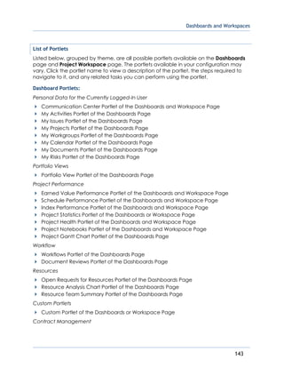 Dashboards and Workspaces
143
List of Portlets
Listed below, grouped by theme, are all possible portlets available on the Dashboards
page and Project Workspace page. The portlets available in your configuration may
vary. Click the portlet name to view a description of the portlet, the steps required to
navigate to it, and any related tasks you can perform using the portlet.
Dashboard Portlets:
Personal Data for the Currently Logged-In User
Communication Center Portlet of the Dashboards and Workspace Page
My Activities Portlet of the Dashboards Page
My Issues Portlet of the Dashboards Page
My Projects Portlet of the Dashboards Page
My Workgroups Portlet of the Dashboards Page
My Calendar Portlet of the Dashboards Page
My Documents Portlet of the Dashboards Page
My Risks Portlet of the Dashboards Page
Portfolio Views
Portfolio View Portlet of the Dashboards Page
Project Performance
Earned Value Performance Portlet of the Dashboards and Workspace Page
Schedule Performance Portlet of the Dashboards and Workspace Page
Index Performance Portlet of the Dashboards and Workspace Page
Project Statistics Portlet of the Dashboards or Workspace Page
Project Health Portlet of the Dashboards and Workspace Page
Project Notebooks Portlet of the Dashboards and Workspace Page
Project Gantt Chart Portlet of the Dashboards Page
Workflow
Workflows Portlet of the Dashboards Page
Document Reviews Portlet of the Dashboards Page
Resources
Open Requests for Resources Portlet of the Dashboards Page
Resource Analysis Chart Portlet of the Dashboards Page
Resource Team Summary Portlet of the Dashboards Page
Custom Portlets
Custom Portlet of the Dashboards or Workspace Page
Contract Management
 
