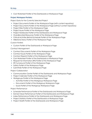 P6 Help
144
Cost Worksheet Portlet of the Dashboards or Workspace Page
Project Workspace Portlets:
Project Data for the Currently Selected Project
Project Documents Portlet of the Workspace Page (with content repository)
Project Documents Portlet of the Workspace Page (without content repository)
Project Risks Portlet of the Workspace Page
Project Issues Portlet of the Workspace Page
Project Notebooks Portlet of the Dashboards and Workspace Page
Overallocated Resources Portlet of the Workspace Page
Critical Activities Behind Schedule Portlet of the Workspace Page
Milestone Status Portlet of the Workspace Page
Custom Portlets
Custom Portlet of the Dashboards or Workspace Page
Contract Management
Contract Documents Portlet of the Workspace Page
Contract Issues Portlet of the Workspace Page
Contract Reports Portlet of the Workspace Page
Cost Worksheet Portlet of the Dashboards or Workspace Page
Request for Information (RFI) Portlet of the Workspace Page
RFI Turnaround Portlet of the Workspace Page
Safety Portlet of the Workspace Page
Submittals Portlet of the Workspace Page
Project Collaboration
Communication Center Portlet of the Dashboards and Workspace Page
Project Calendar Portlet of the Workspace Page
Workgroups Portlet of the Workspace Page
 Activities Portlet of the Workgroup Workspace Page
 Documents Portlet of the Workgroup Workspace Page
 Issues Portlet of the Workgroup Workspace Page
Project Performance
Schedule Performance Portlet of the Dashboards and Workspace Page
Earned Value Performance Portlet of the Dashboards and Workspace Page
Index Performance Portlet of the Dashboards and Workspace Page
Project Statistics Portlet of the Dashboards or Workspace Page
Project Health Portlet of the Dashboards and Workspace Page
 