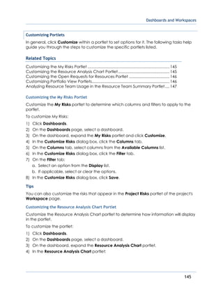 Dashboards and Workspaces
145
Customizing Portlets
In general, click Customize within a portlet to set options for it. The following tasks help
guide you through the steps to customize the specific portlets listed.
Related Topics
Customizing the My Risks Portlet ...........................................................................145
Customizing the Resource Analysis Chart Portlet...............................................145
Customizing the Open Requests for Resources Portlet .....................................146
Customizing Portfolio View Portlets.......................................................................146
Analyzing Resource Team Usage in the Resource Team Summary Portlet....147
Customizing the My Risks Portlet
Customize the My Risks portlet to determine which columns and filters to apply to the
portlet.
To customize My Risks:
1) Click Dashboards.
2) On the Dashboards page, select a dashboard.
3) On the dashboard, expand the My Risks portlet and click Customize.
4) In the Customize Risks dialog box, click the Columns tab.
5) On the Columns tab, select columns from the Available Columns list.
6) In the Customize Risks dialog box, click the Filter tab.
7) On the Filter tab:
a. Select an option from the Display list.
b. If applicable, select or clear the options.
8) In the Customize Risks dialog box, click Save.
Tips
You can also customize the risks that appear in the Project Risks portlet of the project's
Workspace page.
Customizing the Resource Analysis Chart Portlet
Customize the Resource Analysis Chart portlet to determine how information will display
in the portlet.
To customize the portlet:
1) Click Dashboards.
2) On the Dashboards page, select a dashboard.
3) On the dashboard, expand the Resource Analysis Chart portlet.
4) In the Resource Analysis Chart portlet:
 