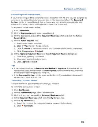 Dashboards and Workspaces
149
Participating in Document Reviews
If you have configured the optional Content Repository with P6, and you are assigned as
a reviewer for a specific document, you can review documents from the Document
Reviews portlet on a dashboard. As a reviewer, you can access review details, add
comments or attachments, and approve or reject the document.
To respond to a document review:
1) Click Dashboards.
2) On the Dashboards page, select a dashboard.
3) On the dashboard, expand the Document Reviews portlet and click the Action
Required tab.
4) On the Action Required tab:
a. Select a document to review.
b. Click View to view the document.
c. Click Details to view attachments and comments from previous reviewers.
d. Click Approve or Reject.
5) In the Approve Document Review or Reject Document Review dialog box:
a. Enter any supporting comments.
b. Attach any supporting documents.
c. Click Approve or Reject.
Tips
If the review type is set to Everyone Must Review in Sequence, the review will not
appear in subsequent reviewers' Action Required portlets until the document has
been approved by the previous reviewer.
If the Document Reviews portlet is not available, configure dashboard content in
order to add it to the dashboard.
Terminating Document Reviews
You can terminate document reviews that you initiated.
To terminate a document review:
1) Click Dashboards.
2) On the Dashboards page, select a dashboard.
3) On the dashboard, expand the Document Reviews portlet.
4) In the Document Reviews portlet, click the My Reviews tab.
5) On the My Reviews tab:
a. Select the name of the document review you want to terminate.
b. Click Terminate.
 