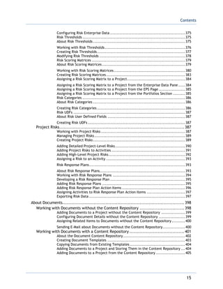 Contents
15
Configuring Risk Enterprise Data .........................................................375
Risk Thresholds ..............................................................................375
About Risk Thresholds ......................................................................375
Working with Risk Thresholds .............................................................376
Creating Risk Thresholds...................................................................377
Modifying Risk Thresholds .................................................................378
Risk Scoring Matrices .......................................................................379
About Risk Scoring Matrices ...............................................................379
Working with Risk Scoring Matrices ......................................................380
Creating Risk Scoring Matrices............................................................383
Assigning a Risk Scoring Matrix to a Project............................................384
Assigning a Risk Scoring Matrix to a Project from the Enterprise Data Pane .....384
Assigning a Risk Scoring Matrix to a Project from the EPS Page ....................385
Assigning a Risk Scoring Matrix to a Project from the Portfolios Section .........385
Risk Categories ..............................................................................386
About Risk Categories ......................................................................386
Creating Risk Categories ...................................................................386
Risk UDFs .....................................................................................387
About Risk User Defined Fields ...........................................................387
Creating Risk UDFs ..........................................................................387
Project Risks....................................................................................387
Working with Project Risks ................................................................387
Managing Project Risks.....................................................................389
Creating Project Risks......................................................................389
Adding Detailed Project-Level Risks .....................................................390
Adding Project Risks to Activities ........................................................391
Adding High-Level Project Risks..........................................................392
Assigning a Risk to an Activity ............................................................393
Risk Response Plans.........................................................................393
About Risk Response Plans.................................................................393
Working with Risk Response Plans .......................................................394
Developing a Risk Response Plan .........................................................395
Adding Risk Response Plans ...............................................................395
Adding Risk Response Plan Action Items ................................................396
Assigning Activities to Risk Response Plan Action Items .............................397
Exporting Risk Data .........................................................................397
About Documents..................................................................................398
Working with Documents without the Content Repository ..............................398
Adding Documents to a Project without the Content Repository ..................399
Configuring Document Details without the Content Repository ....................399
Assigning Related Items to Documents without the Content Repository ..........400
Sending E-Mail about Documents without the Content Repository.................400
Working with Documents with a Content Repository .....................................401
About the Document Content Repository...............................................402
Creating Document Templates ...........................................................403
Copying Documents from Existing Templates ..........................................404
Adding Documents to a Project and Storing Them in the Content Repository ...404
Adding Documents to a Project from the Content Repository ......................405
 