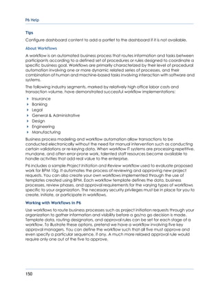 P6 Help
150
Tips
Configure dashboard content to add a portlet to the dashboard if it is not available.
About Workflows
A workflow is an automated business process that routes information and tasks between
participants according to a defined set of procedures or rules designed to coordinate a
specific business goal. Workflows are primarily characterized by their level of procedural
automation involving one or more dynamic related series of processes, and their
combination of human and machine-based tasks involving interaction with software and
systems.
The following industry segments, marked by relatively high office labor costs and
transaction volume, have demonstrated successful workflow implementations:
Insurance
Banking
Legal
General & Administrative
Design
Engineering
Manufacturing
Business process modeling and workflow automation allow transactions to be
conducted electronically without the need for manual intervention such as conducting
certain validations or re-keying data. When workflow IT systems are processing repetitive,
mundane, and often error-prone work, talented staff resources become available to
handle activities that add real value to the enterprise.
P6 includes a sample Project Initiation and Review workflow used to evaluate proposed
work for BPM 10g. It automates the process of reviewing and approving new project
requests. You can also create your own workflows implemented through the use of
templates created using BPM. Each workflow template defines the data, business
processes, review phases, and approval requirements for the varying types of workflows
specific to your organization. The necessary security privileges must be in place for you to
create, initiate, or participate in workflows.
Working with Workflows in P6
Use workflows to route business processes such as project initiation requests through your
organization to gather information and visibility before a go/no go decision is made.
Template data, routing designators, and approval rules can be set for each stage of a
workflow. To illustrate these options, pretend we have a workflow involving five key
approval managers. You can define the workflow such that all five must approve and
even specify a particular sequence, if any. A much more relaxed approval rule would
require only one out of the five to approve.
 