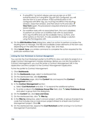 P6 Help
154
 If using BPM 11g (which always uses secure sign-on or SSO
authentication) or if using BPM 10g with SSO configured, you will
see the form in a new window. If SSO authentication is not
configured with BPM 10g, you must log into BPM in the resulting
window, close that window, and then return to P6 and click
View Form again. This procedure is required whenever your BPM
session expires.
 For workflow tasks with no associated form, this icon is disabled.
To perform an action on a workflow task with no associated
form, log into BPM and use the available menus, buttons, and
other options on the form. It is also possible to design a solution
using the P6 Integration API.
6) On the BPM Workflow Form dialog box, select an action to perform or review the
resulting form or message. The title and available screen elements of this form vary
depending on the selected workflow, stage, task, and steps.
7) Click Submit, Save, or a similar command to complete the action required for this
particular workflow task.
Linking the Cost Worksheet to Contract Management
You can link the Cost Worksheet portlet to P6 EPPM to view cost data for projects in a
single Contract Management module database. Before you can link the portlet to
Contract Management, you must first enter a Contract Management URL in the
application and link a project to the Contract Management application.
To link the portlet to Contract Management:
1) Click Dashboards.
2) On the Dashboards page, select a dashboard tab.
3) On the dashboard tab, click Customize.
4) On the Customize page, click the Content tab and expand the Contract
Management section.
5) In the Contract Management section:
a. Select Cost Worksheet and click to expand the additional options.
b. To enter a value in the Database Group Filter field, click Select Database Group
and select a group from the dialog box.
6) On the Content tab, click Save and Close.
7) On the dashboard tab, click Filter by.
8) In the Filter by dialog box, select a known project, portfolio, or group of projects by
code that includes one or more known projects linked to at least one Contract
Management project. Click OK.
9) On the dashboard tab, expand the Cost Worksheet portlet and log in to Contract
Management if prompted.
 